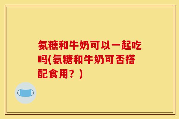 氨糖和牛奶可以一起吃吗(氨糖和牛奶可否搭配食用？)