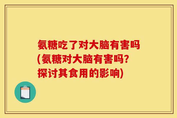 氨糖吃了对大脑有害吗(氨糖对大脑有害吗？探讨其食用的影响)