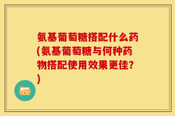 氨基葡萄糖搭配什么药(氨基葡萄糖与何种药物搭配使用效果更佳？)