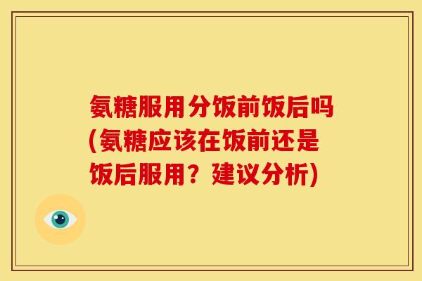 氨糖服用分饭前饭后吗(氨糖应该在饭前还是饭后服用？建议分析)