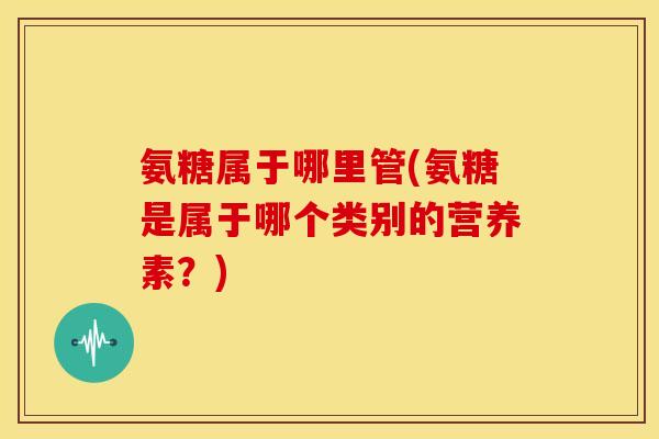 氨糖属于哪里管(氨糖是属于哪个类别的营养素？)