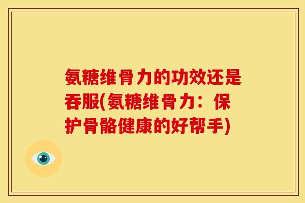 氨糖维骨力的功效还是吞服(氨糖维骨力：保护骨骼健康的好帮手)