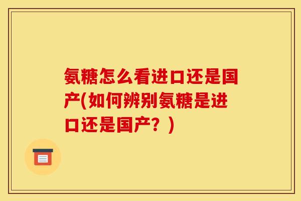 氨糖怎么看进口还是国产(如何辨别氨糖是进口还是国产？)