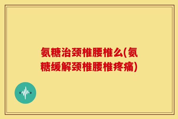 氨糖治颈椎腰椎么(氨糖缓解颈椎腰椎疼痛)