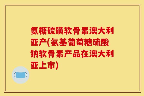 氨糖硫磺软骨素澳大利亚产(氨基葡萄糖硫酸钠软骨素产品在澳大利亚上市)