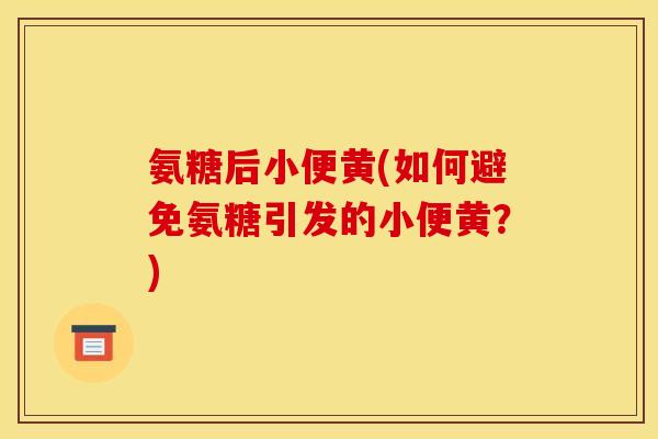 氨糖后小便黄(如何避免氨糖引发的小便黄？)