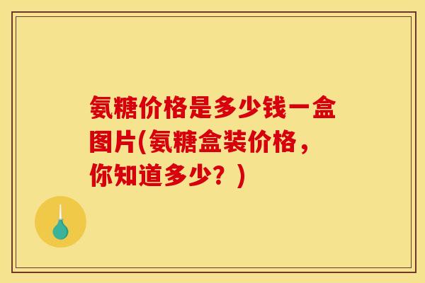 氨糖价格是多少钱一盒图片(氨糖盒装价格，你知道多少？)
