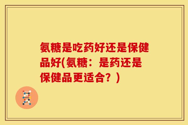 氨糖是吃药好还是保健品好(氨糖：是药还是保健品更适合？)