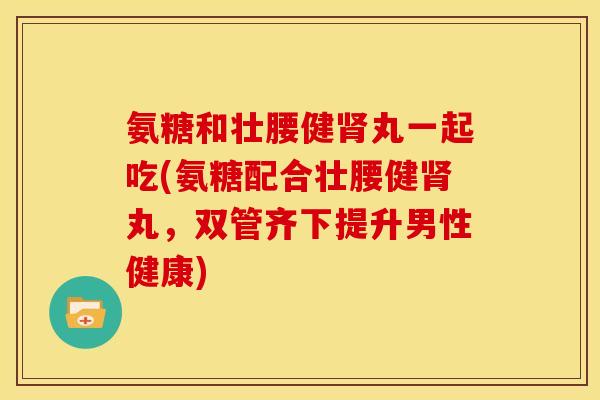 氨糖和壮腰健肾丸一起吃(氨糖配合壮腰健肾丸，双管齐下提升男性健康)