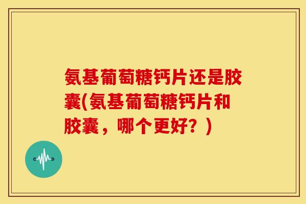 氨基葡萄糖钙片还是胶囊(氨基葡萄糖钙片和胶囊，哪个更好？)