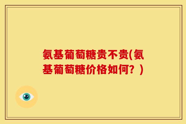 氨基葡萄糖贵不贵(氨基葡萄糖价格如何？)