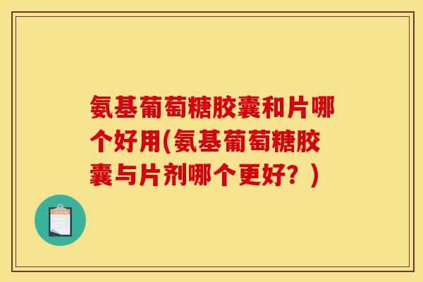 氨基葡萄糖胶囊和片哪个好用(氨基葡萄糖胶囊与片剂哪个更好？)