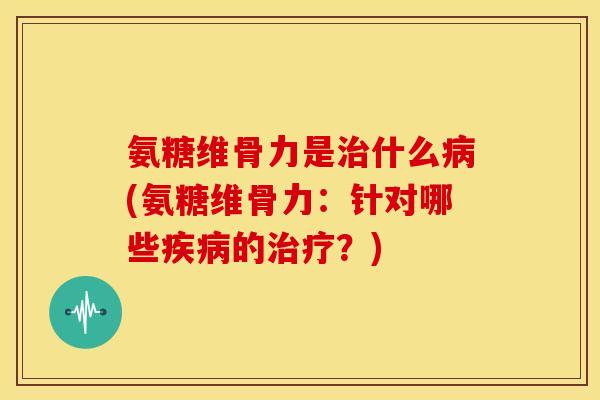氨糖维骨力是治什么病(氨糖维骨力：针对哪些疾病的治疗？)