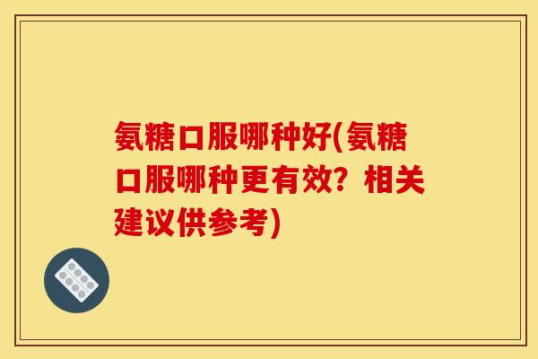 氨糖口服哪种好(氨糖口服哪种更有效？相关建议供参考)