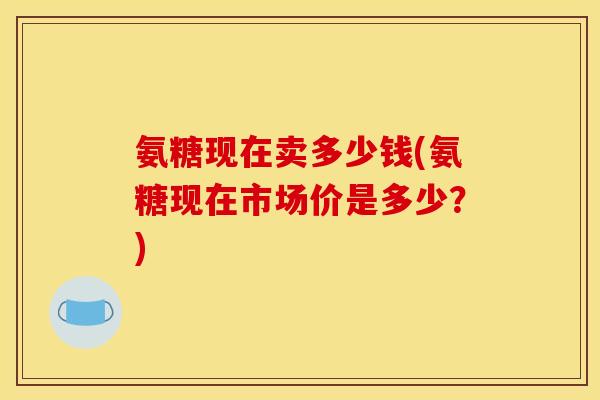 氨糖现在卖多少钱(氨糖现在市场价是多少？)