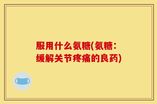 服用什么氨糖(氨糖:缓解关节疼痛的良药)-第1张图片-关节骑士 服用什么氨糖(氨糖:缓解关节疼痛的良药)-第1张图片-关节骑士
