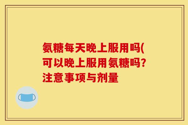 氨糖每天晚上服用吗(可以晚上服用氨糖吗？注意事项与剂量