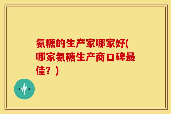 氨糖的生产家哪家好(哪家氨糖生产商口碑最佳？)