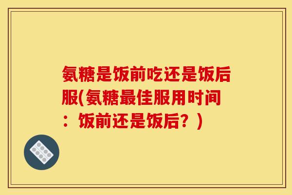 氨糖是饭前吃还是饭后服(氨糖最佳服用时间：饭前还是饭后？)