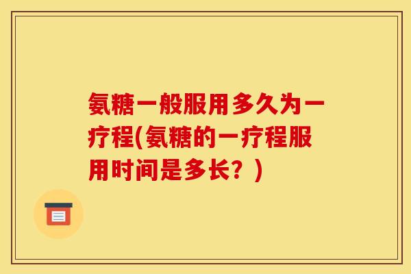 氨糖一般服用多久为一疗程(氨糖的一疗程服用时间是多长？)