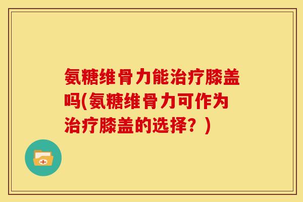 氨糖维骨力能治疗膝盖吗(氨糖维骨力可作为治疗膝盖的选择？)