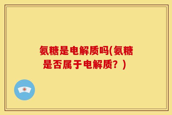 氨糖是电解质吗(氨糖 是否属于电解质？)