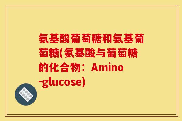 氨基酸葡萄糖和氨基葡萄糖(氨基酸与葡萄糖的化合物：Amino-glucose)-第1张图片-关节骑士