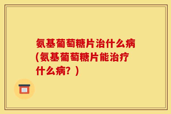 氨基葡萄糖片治什么病(氨基葡萄糖片能治疗什么病？)