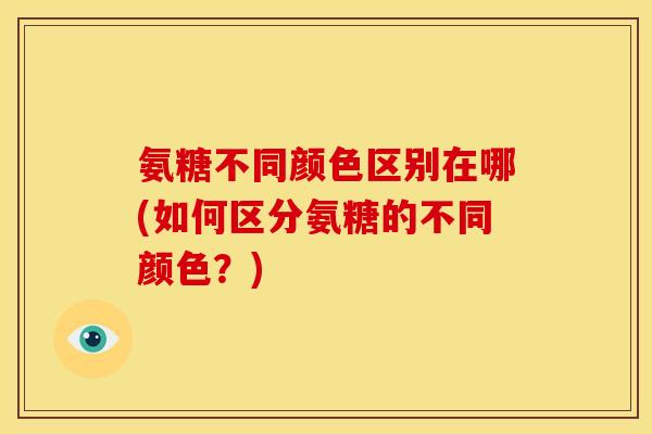 氨糖不同颜色区别在哪(如何区分氨糖的不同颜色？)