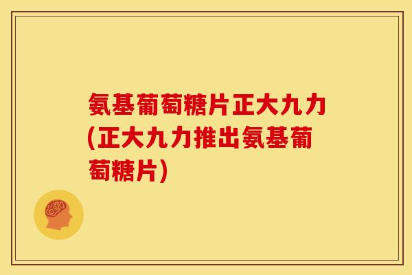 氨基葡萄糖片正大九力(正大九力推出氨基葡萄糖片)