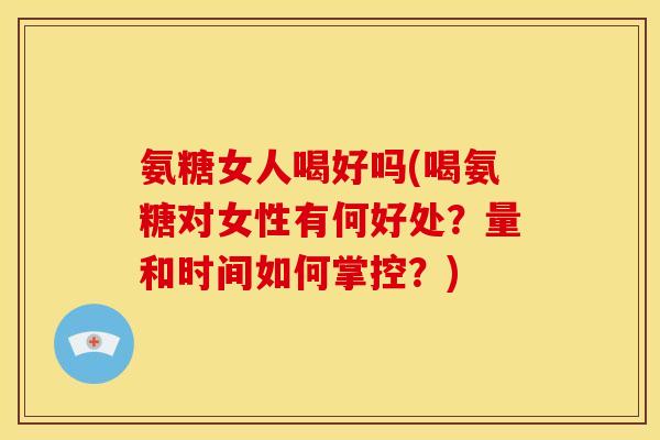 氨糖女人喝好吗(喝氨糖对女性有何好处？量和时间如何掌控？)