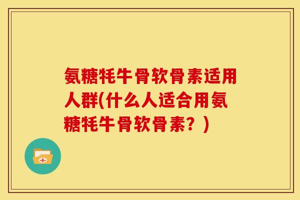 氨糖牦牛骨软骨素适用人群(什么人适合用氨糖牦牛骨软骨素？)