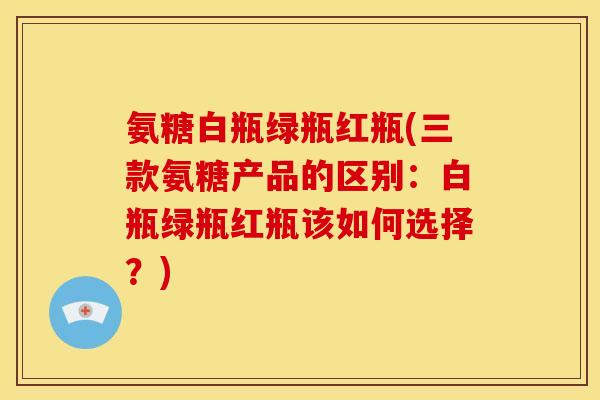 氨糖白瓶绿瓶红瓶(三款氨糖产品的区别：白瓶绿瓶红瓶该如何选择？)