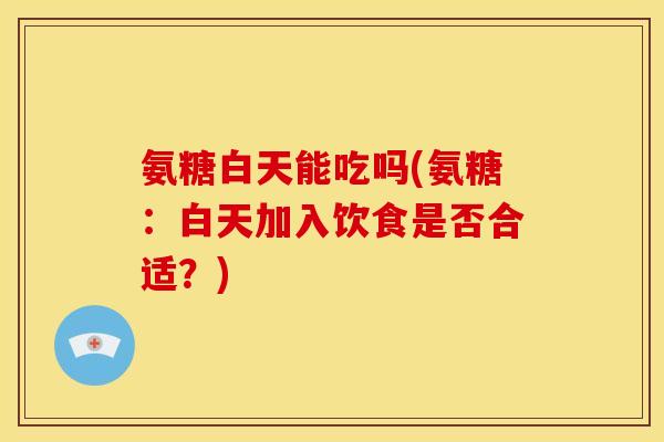 氨糖白天能吃吗(氨糖：白天加入饮食是否合适？)