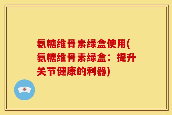 氨糖维骨素绿盒使用(氨糖维骨素绿盒：提升关节健康的利器)
