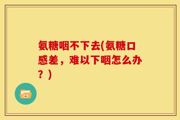氨糖咽不下去(氨糖口感差，难以下咽怎么办？)