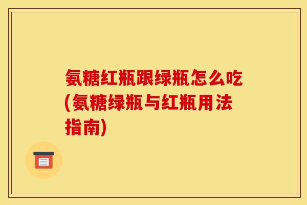 氨糖红瓶跟绿瓶怎么吃(氨糖绿瓶与红瓶用法指南)