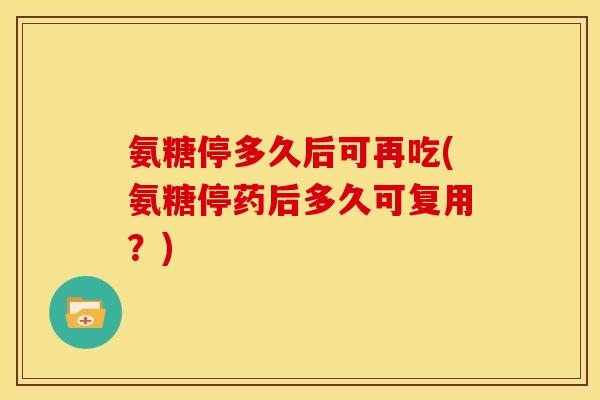 氨糖停多久后可再吃(氨糖停药后多久可复用？)-第1张图片-关节骑士