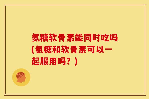 氨糖软骨素能同时吃吗(氨糖和软骨素可以一起服用吗？)