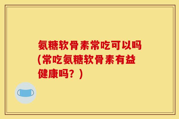 氨糖软骨素常吃可以吗(常吃氨糖软骨素有益健康吗？)