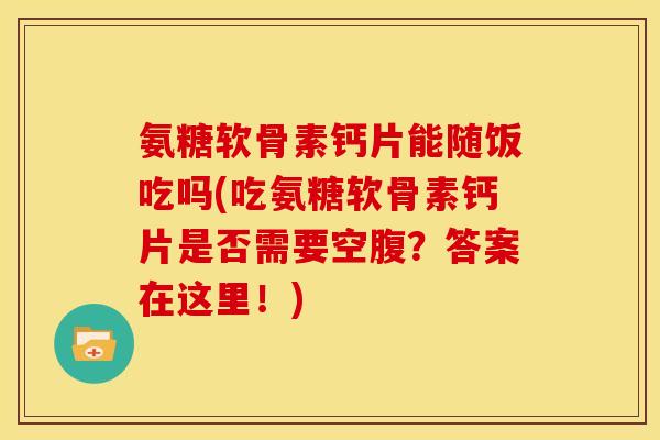 氨糖软骨素钙片能随饭吃吗(吃氨糖软骨素钙片是否需要空腹？答案在这里！)