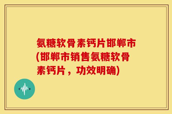 氨糖软骨素钙片邯郸市(邯郸市销售氨糖软骨素钙片，功效明确)-第1张图片-关节骑士