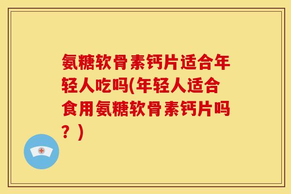 氨糖软骨素钙片适合年轻人吃吗(年轻人适合食用氨糖软骨素钙片吗？)