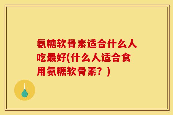 氨糖软骨素适合什么人吃最好(什么人适合食用氨糖软骨素？)