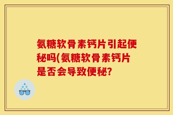 氨糖软骨素钙片引起便秘吗(氨糖软骨素钙片是否会导致便秘？
