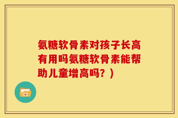 氨糖软骨素对孩子长高有用吗氨糖软骨素能帮助儿童增高吗？)