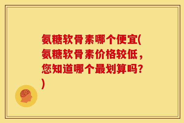 氨糖软骨素哪个便宜(氨糖软骨素价格较低，您知道哪个最划算吗？)