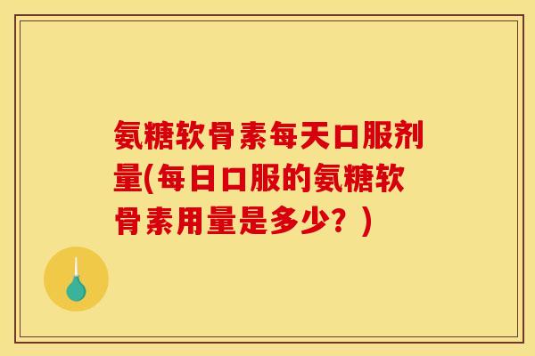 氨糖软骨素每天口服剂量(每日口服的氨糖软骨素用量是多少？)-第1张图片-关节骑士