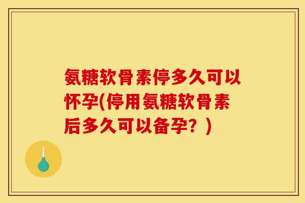 氨糖软骨素停多久可以怀孕(停用氨糖软骨素后多久可以备孕？)