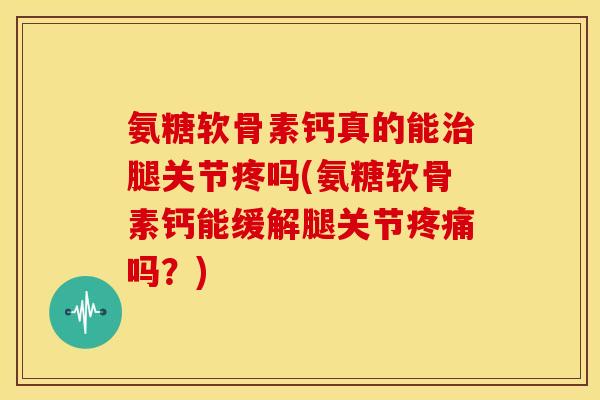 氨糖软骨素钙真的能治腿关节疼吗(氨糖软骨素钙能缓解腿关节疼痛吗？)